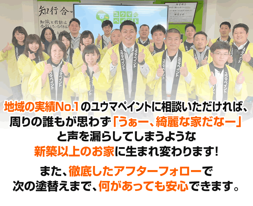 地域の実績No1のユウマペイントに相談いただければ、周りの誰もが思わず「うぁー、綺麗な家だなー」と声を漏らしてしまうような新築以上のお家に生まれ変わります！また、徹底したアフターフォローで次の塗替えまで、何があっても安心できます。