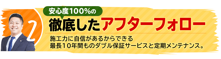 2.安心度100％の徹底したアフターフォロー。施工力に自信があるからできる最長10年間ものダブル保証サービスと定期メンテナンス