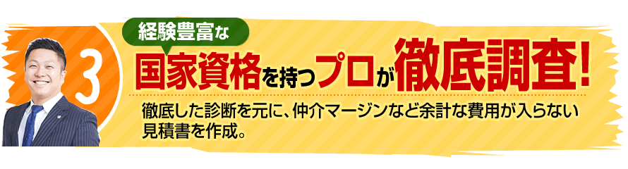 3.経験豊富な国家資格を持つプロが徹底調査！徹底した診断を元に、仲介マージンなど余計な費用が入らない見積書を作成