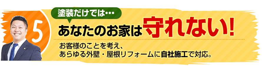 5.塗装だけで、あなたのお家は守れない！お客様のことを考え、あらゆる外壁・屋根リフォームに自社施工で対応。