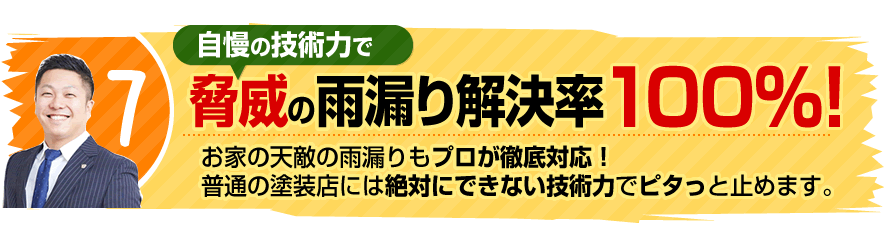 7.脅威の雨漏り解決率100％！お家の天敵の雨漏りもプロが徹底対応！普通の塗装店には絶対にできない技術力でピタっと止めます。