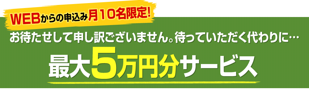 WEBからの申込み●名限定！お待たせして申し訳ございません。待っていただく代わりに…1月以降の施工のお客様に限り最大●万円分サービス